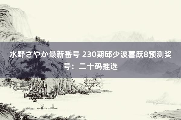 水野さやか最新番号 230期邱少波喜跃8预测奖号：二十码推选