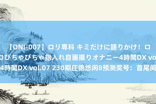 【ONI-007】ロリ専科 キミだけに語りかけ！ロリっ娘20人！オマ●コぴちゃぴちゃ指入れ自画撮りオナニー4時間DX vol.07 230期庄德悠闲8预测奖号：首尾间距参考