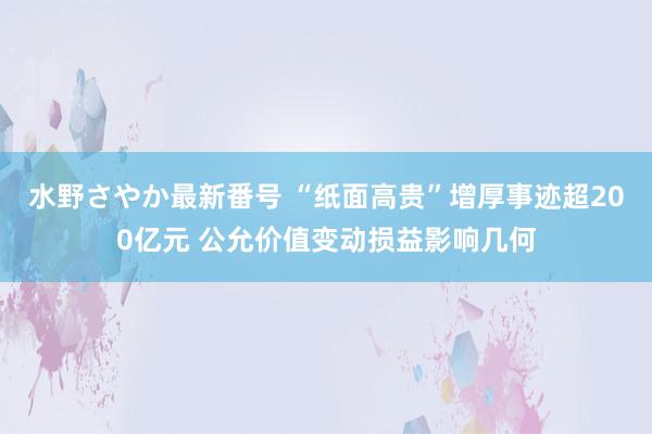 水野さやか最新番号 “纸面高贵”增厚事迹超200亿元 公允价值变动损益影响几何