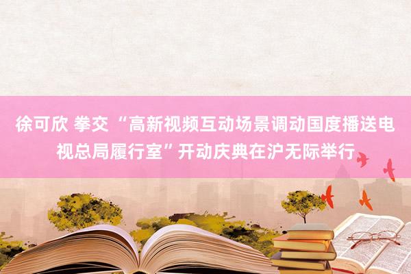 徐可欣 拳交 “高新视频互动场景调动国度播送电视总局履行室”开动庆典在沪无际举行