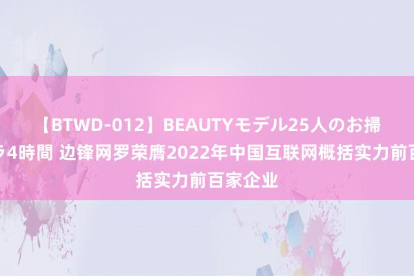 【BTWD-012】BEAUTYモデル25人のお掃除フェラ4時間 边锋网罗荣膺2022年中国互联网概括实力前百家企业