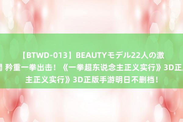 【BTWD-013】BEAUTYモデル22人の激しいピストン4時間 矜重一拳出击！《一拳超东说念主正义实行》3D正版手游明日不删档！