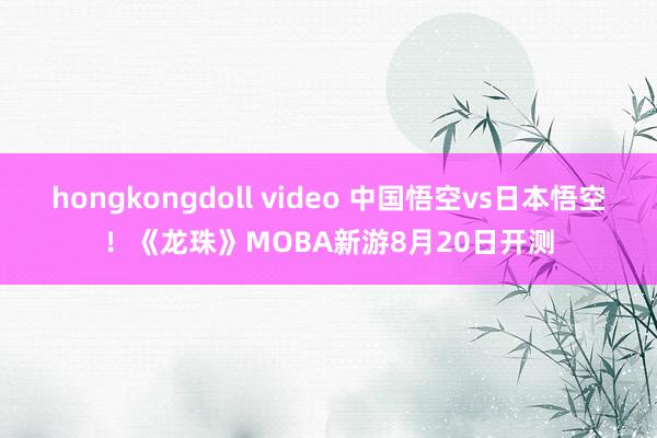 hongkongdoll video 中国悟空vs日本悟空！《龙珠》MOBA新游8月20日开测