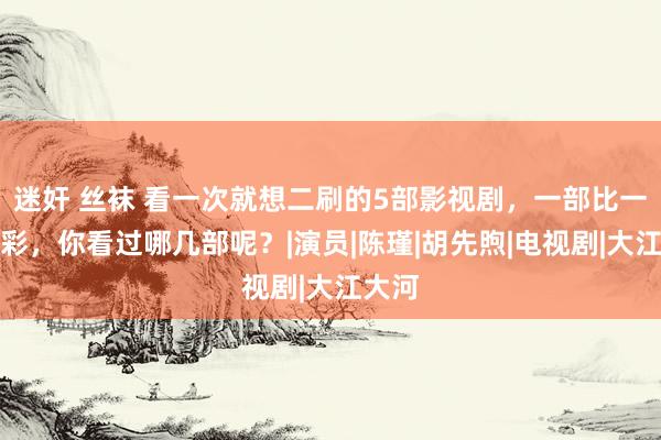 迷奸 丝袜 看一次就想二刷的5部影视剧，一部比一部精彩，你看过哪几部呢？|演员|陈瑾|胡先煦|电视剧|大江大河