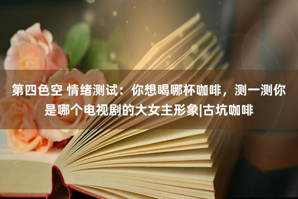 第四色空 情绪测试：你想喝哪杯咖啡，测一测你是哪个电视剧的大女主形象|古坑咖啡