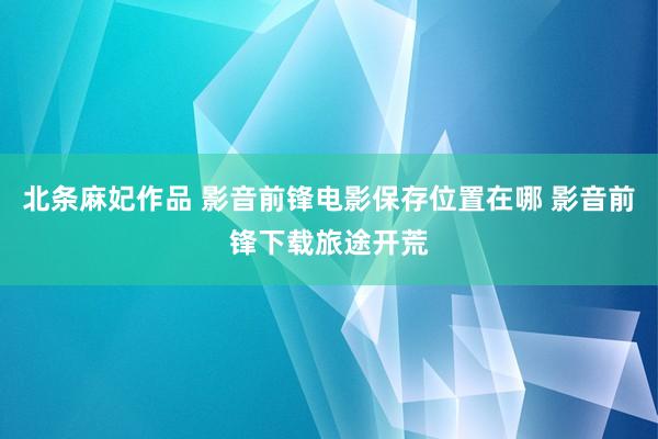 北条麻妃作品 影音前锋电影保存位置在哪 影音前锋下载旅途开荒