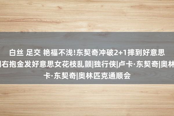 白丝 足交 艳福不浅!东契奇冲破2+1摔到好意思女丛中，左拥右抱金发好意思女花枝乱颤|独行侠|卢卡·东契奇|奥林匹克通顺会