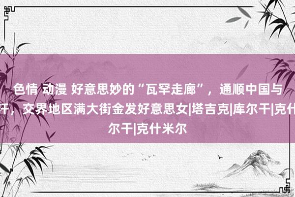 色情 动漫 好意思妙的“瓦罕走廊”，通顺中国与阿富汗，交界地区满大街金发好意思女|塔吉克|库尔干|克什米尔