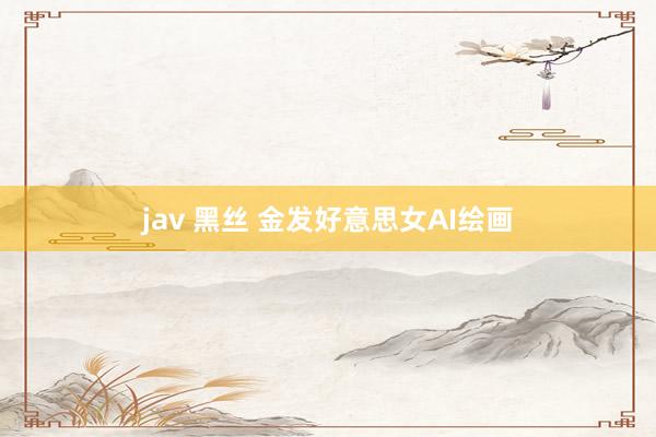 jav 黑丝 金发好意思女AI绘画