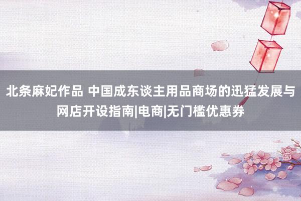 北条麻妃作品 中国成东谈主用品商场的迅猛发展与网店开设指南|电商|无门槛优惠券