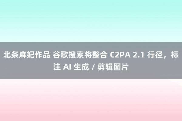 北条麻妃作品 谷歌搜索将整合 C2PA 2.1 行径，标注 AI 生成 / 剪辑图片