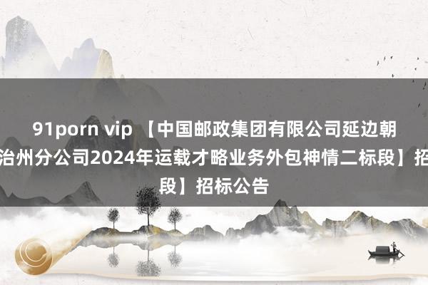 91porn vip 【中国邮政集团有限公司延边朝鲜族自治州分公司2024年运载才略业务外包神情二标段】招标公告