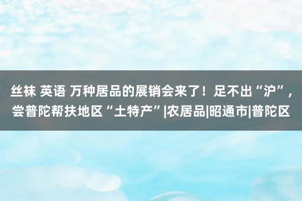 丝袜 英语 万种居品的展销会来了！足不出“沪”，尝普陀帮扶地区“土特产”|农居品|昭通市|普陀区