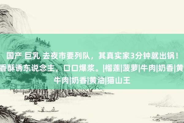 国产 巨乳 去夜市要列队，其真实家3分钟就出锅！璷黫一煎香酥诱东说念主，口口爆浆。|榴莲|菠萝|牛肉|奶香|黄油|猫山王