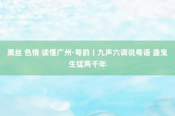 黑丝 色情 读懂广州·粤韵丨九声六调说粤语 盏鬼生猛两千年