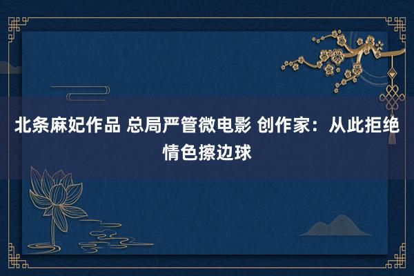 北条麻妃作品 总局严管微电影 创作家：从此拒绝情色擦边球